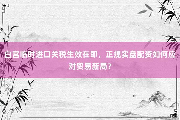 白宫临时进口关税生效在即，正规实盘配资如何应对贸易新局？