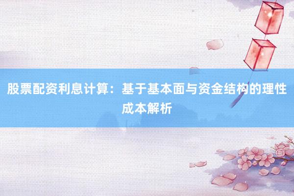 股票配资利息计算：基于基本面与资金结构的理性成本解析