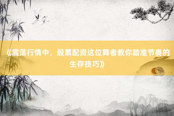 《震荡行情中,股票配资这位舞者教你踏准节奏的生存技巧》