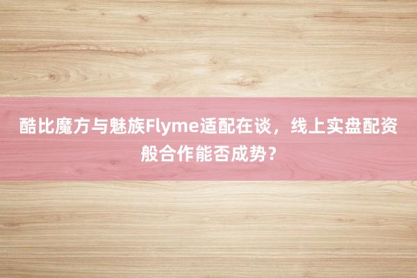 酷比魔方与魅族Flyme适配在谈，线上实盘配资般合作能否成势？