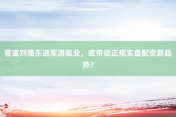 官宣刘强东进军游艇业，或带动正规实盘配资新趋势？