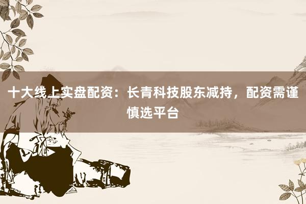 十大线上实盘配资：长青科技股东减持，配资需谨慎选平台