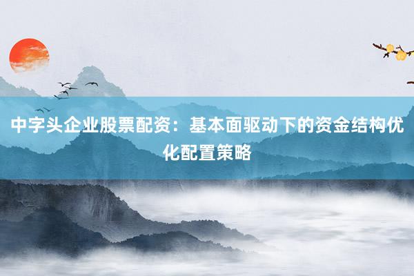 中字头企业股票配资：基本面驱动下的资金结构优化配置策略