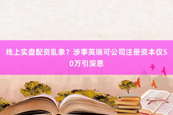 线上实盘配资乱象？涉事英瑞可公司注册资本仅50万引深思