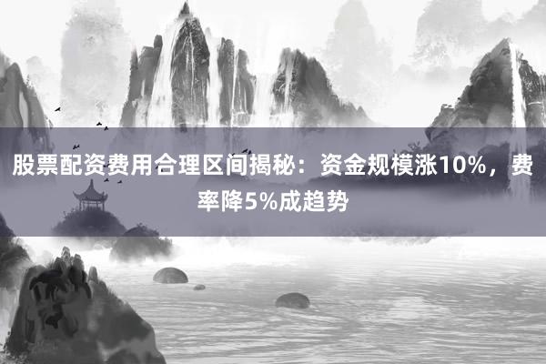 股票配资费用合理区间揭秘：资金规模涨10%，费率降5%成趋势