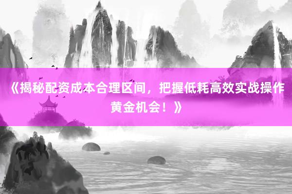 《揭秘配资成本合理区间，把握低耗高效实战操作黄金机会！》