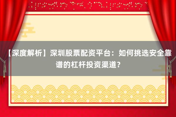 【深度解析】深圳股票配资平台：如何挑选安全靠谱的杠杆投资渠道？