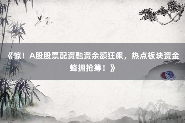 《惊！A股股票配资融资余额狂飙，热点板块资金蜂拥抢筹！》