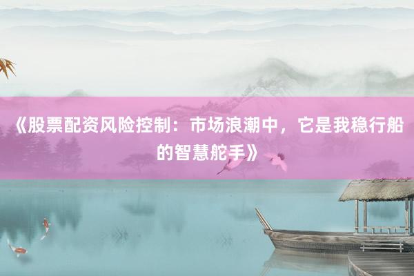 《股票配资风险控制：市场浪潮中，它是我稳行船的智慧舵手》
