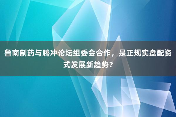 鲁南制药与腾冲论坛组委会合作，是正规实盘配资式发展新趋势？