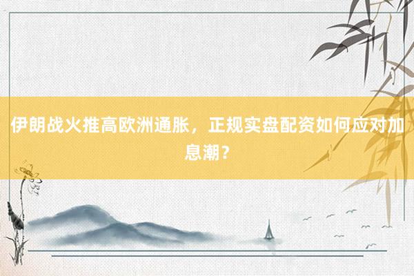伊朗战火推高欧洲通胀，正规实盘配资如何应对加息潮？
