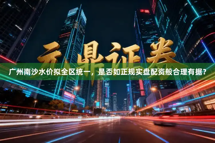广州南沙水价拟全区统一，是否如正规实盘配资般合理有据？