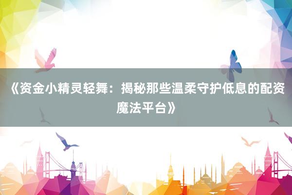 《资金小精灵轻舞：揭秘那些温柔守护低息的配资魔法平台》
