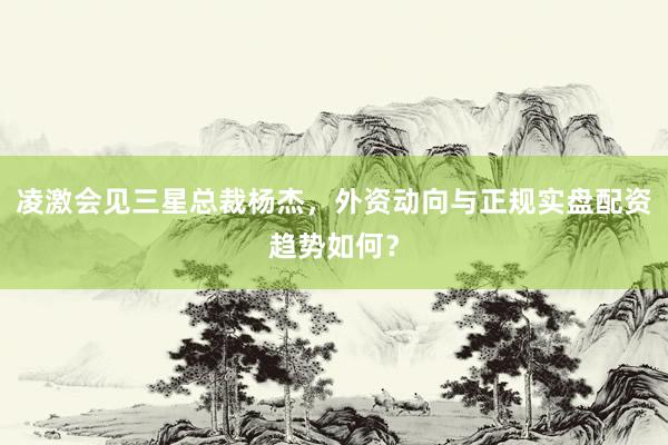 凌激会见三星总裁杨杰，外资动向与正规实盘配资趋势如何？