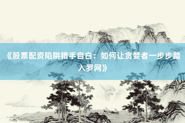 《股票配资陷阱猎手自白：如何让贪婪者一步步踏入罗网》
