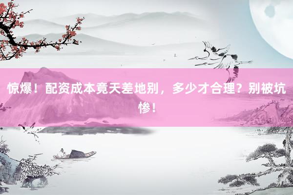 惊爆！配资成本竟天差地别，多少才合理？别被坑惨！