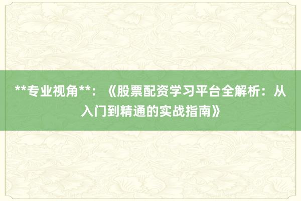 **专业视角**：《股票配资学习平台全解析：从入门到精通的实战指南》