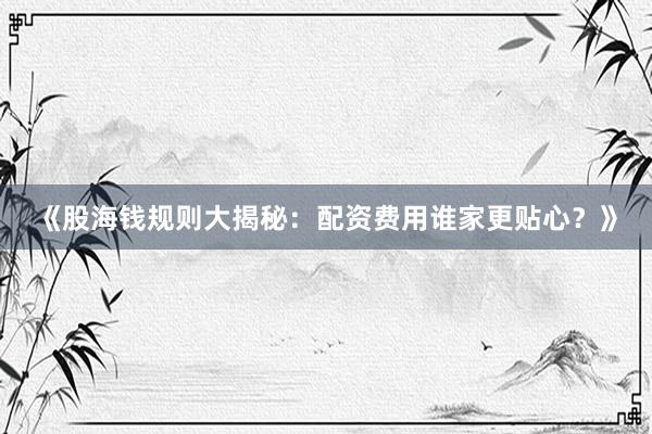 《股海钱规则大揭秘：配资费用谁家更贴心？》