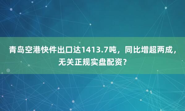 青岛空港快件出口达1413.7吨，同比增超两成，无关正规实盘配资？