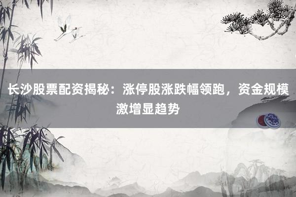 长沙股票配资揭秘：涨停股涨跌幅领跑，资金规模激增显趋势