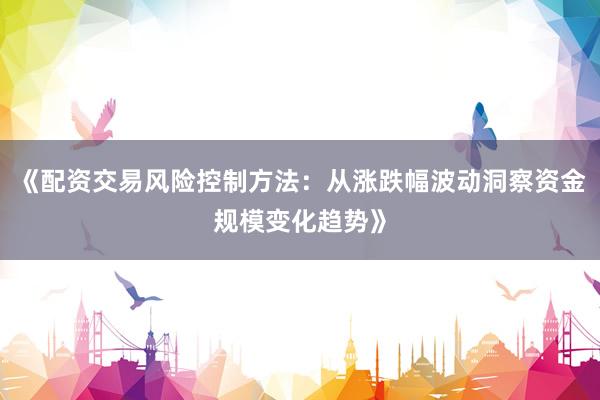 《配资交易风险控制方法：从涨跌幅波动洞察资金规模变化趋势》
