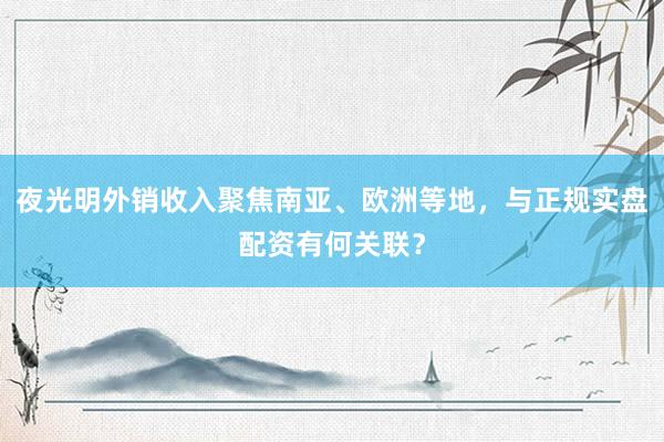 夜光明外销收入聚焦南亚、欧洲等地，与正规实盘配资有何关联？