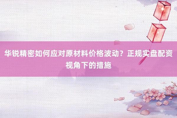 华锐精密如何应对原材料价格波动？正规实盘配资视角下的措施