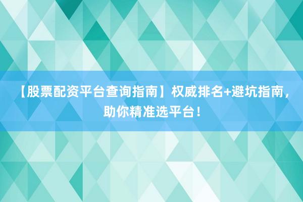 【股票配资平台查询指南】权威排名+避坑指南，助你精准选平台！