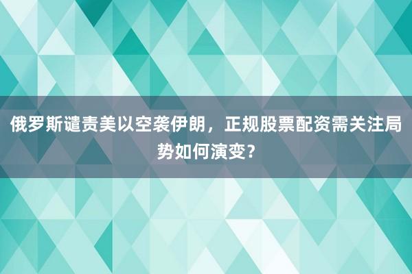 俄罗斯谴责美以空袭伊朗，正规股票配资需关注局势如何演变？