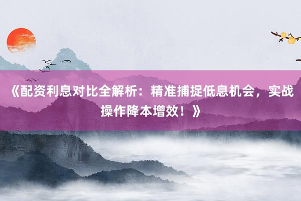 《配资利息对比全解析：精准捕捉低息机会，实战操作降本增效！》
