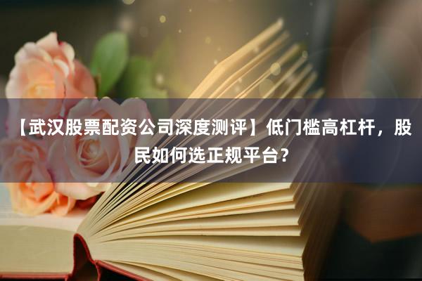 【武汉股票配资公司深度测评】低门槛高杠杆，股民如何选正规平台？