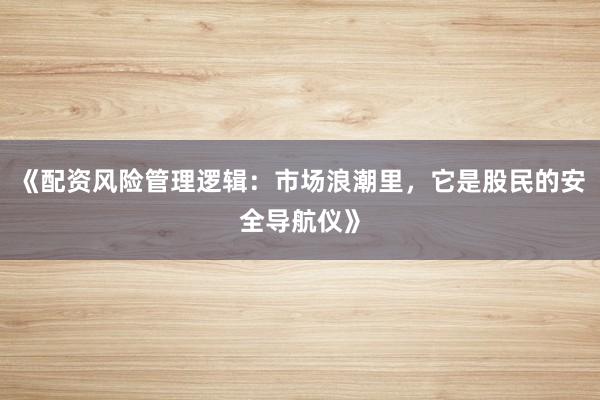 《配资风险管理逻辑:市场浪潮里,它是股民的安全导航仪》