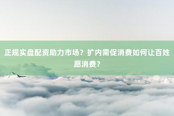正规实盘配资助力市场？扩内需促消费如何让百姓愿消费？