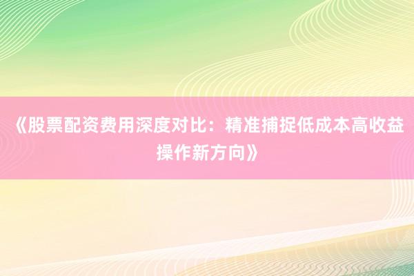 《股票配资费用深度对比：精准捕捉低成本高收益操作新方向》