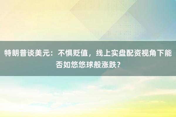 特朗普谈美元：不惧贬值，线上实盘配资视角下能否如悠悠球般涨跌？