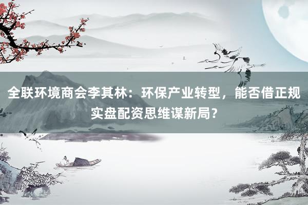 全联环境商会李其林：环保产业转型，能否借正规实盘配资思维谋新局？