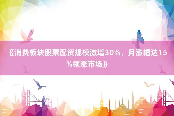 《消费板块股票配资规模激增30%，月涨幅达15%领涨市场》