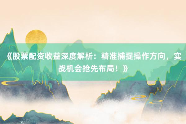 《股票配资收益深度解析：精准捕捉操作方向，实战机会抢先布局！》