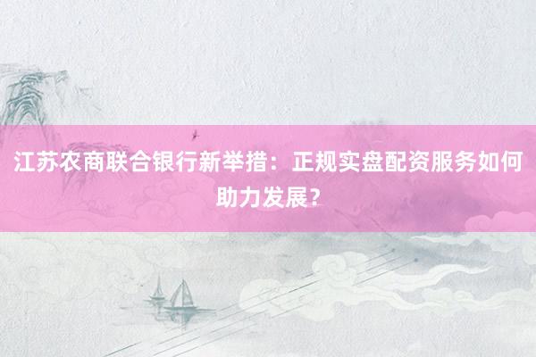 江苏农商联合银行新举措：正规实盘配资服务如何助力发展？