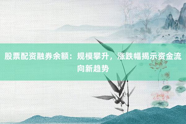 股票配资融券余额：规模攀升，涨跌幅揭示资金流向新趋势