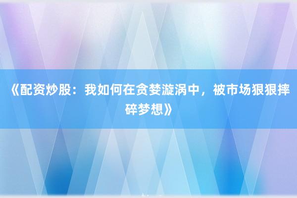 《配资炒股：我如何在贪婪漩涡中，被市场狠狠摔碎梦想》