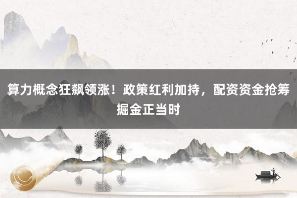 算力概念狂飙领涨！政策红利加持，配资资金抢筹掘金正当时