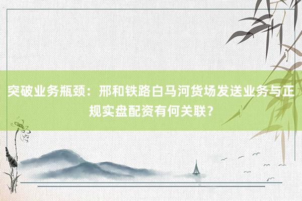 突破业务瓶颈:邢和铁路白马河货场发送业务与正规实盘配资有何关联?