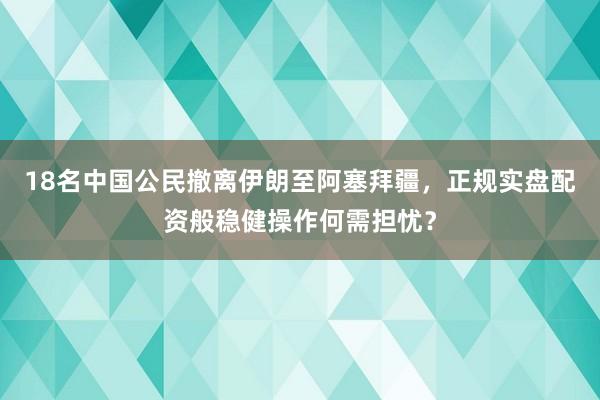 18名中国公民撤离伊朗至阿塞拜疆，正规实盘配资般稳健操作何需担忧？