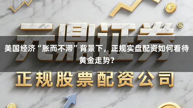 美国经济“胀而不滞”背景下,正规实盘配资如何看待黄金走势?