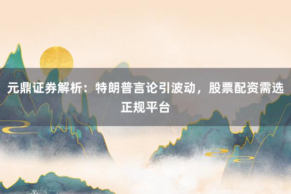 元鼎证券解析:特朗普言论引波动,股票配资需选正规平台