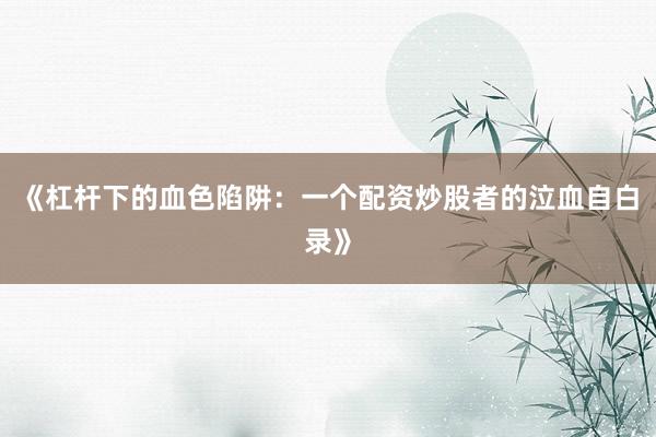 《杠杆下的血色陷阱：一个配资炒股者的泣血自白录》
