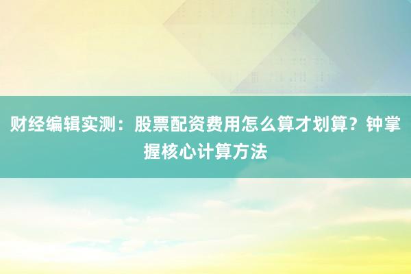财经编辑实测：股票配资费用怎么算才划算？钟掌握核心计算方法
