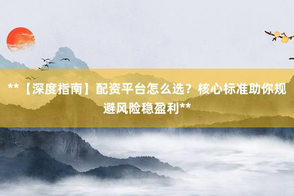 **【深度指南】配资平台怎么选?核心标准助你规避风险稳盈利**
