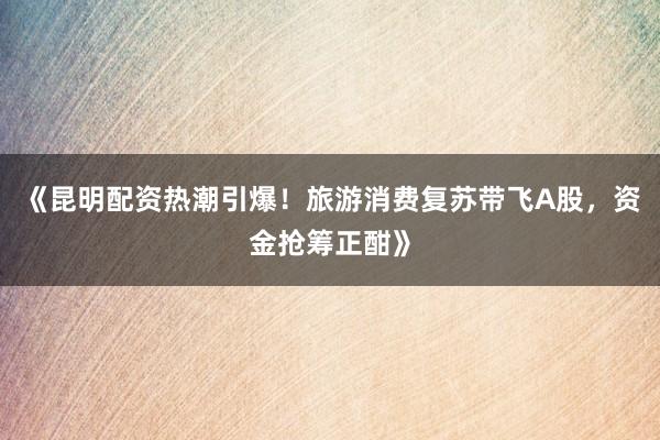 《昆明配资热潮引爆！旅游消费复苏带飞A股，资金抢筹正酣》